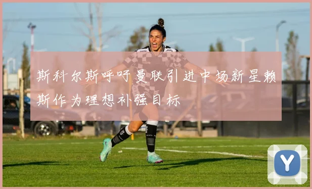 斯科尔斯呼吁曼联引进中场新星赖斯作为理想补强目标