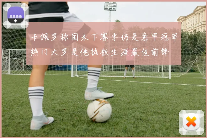 卡佩罗称国米下赛季仍是意甲冠军热门大罗是他执教生涯最佳前锋