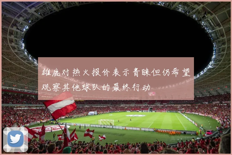 雄鹿对热火报价表示青睐但仍希望观察其他球队的最终行动