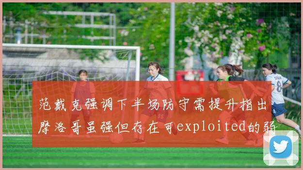 范戴克强调下半场防守需提升指出摩洛哥虽强但存在可exploited的弱点