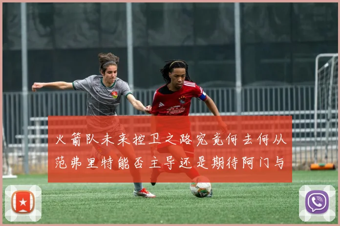 火箭队未来控卫之路究竟何去何从范弗里特能否主导还是期待阿门与谢泼德崛起