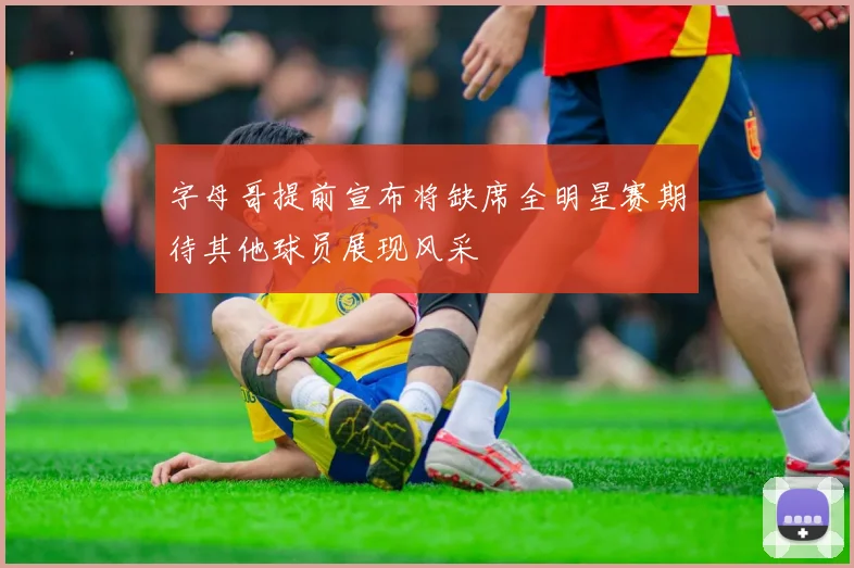 字母哥提前宣布将缺席全明星赛期待其他球员展现风采
