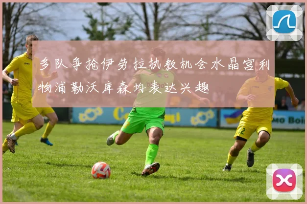 多队争抢伊劳拉执教机会水晶宫利物浦勒沃库森均表达兴趣