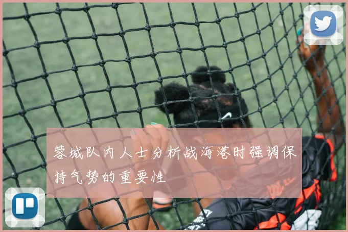 蓉城队内人士分析战海港时强调保持气势的重要性