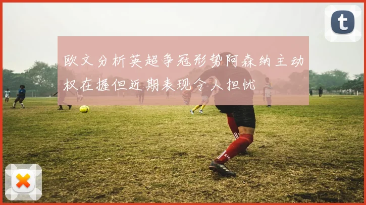 欧文分析英超争冠形势阿森纳主动权在握但近期表现令人担忧
