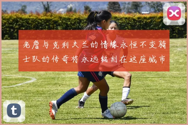 老詹与克利夫兰的情缘永恒不变骑士队的传奇将永远铭刻在这座城市