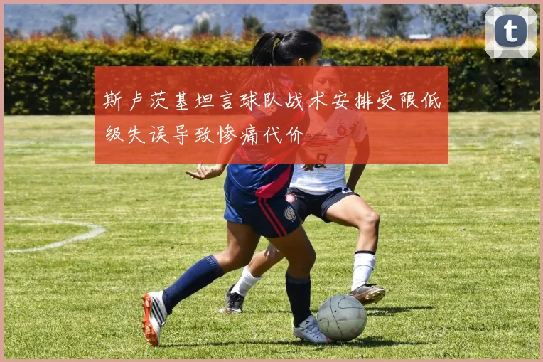 斯卢茨基坦言球队战术安排受限低级失误导致惨痛代价