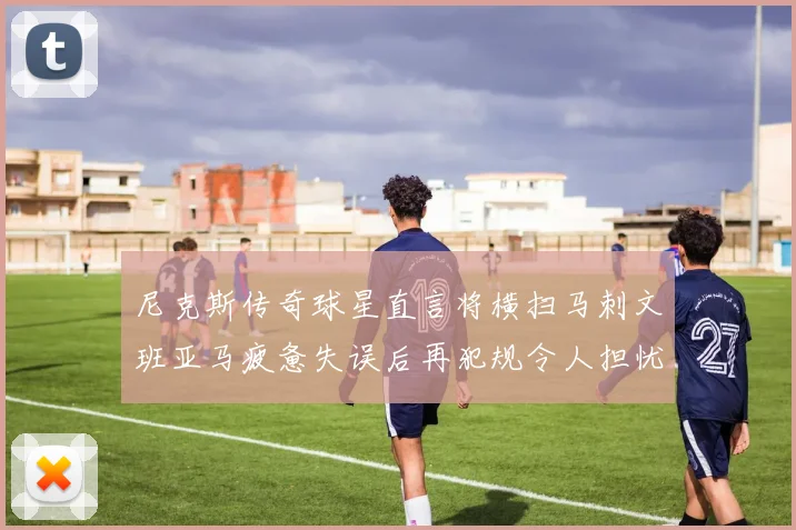 尼克斯传奇球星直言将横扫马刺文班亚马疲惫失误后再犯规令人担忧