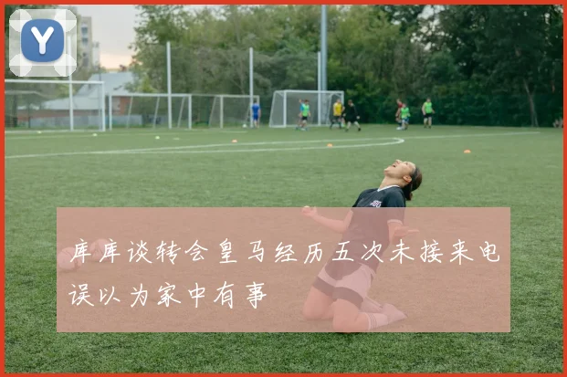 库库谈转会皇马经历五次未接来电误以为家中有事