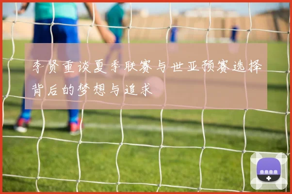 李贤重谈夏季联赛与世亚预赛选择背后的梦想与追求