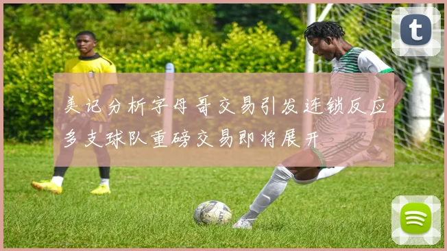 美记分析字母哥交易引发连锁反应多支球队重磅交易即将展开