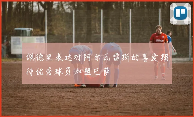 佩德里表达对阿尔瓦雷斯的喜爱期待优秀球员加盟巴萨
