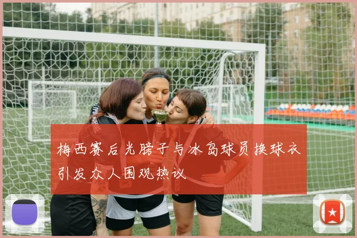梅西赛后光膀子与冰岛球员换球衣引发众人围观热议