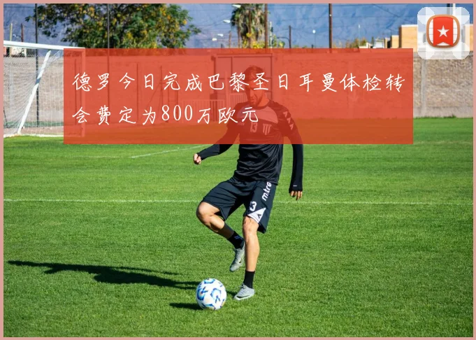 德罗今日完成巴黎圣日耳曼体检转会费定为800万欧元