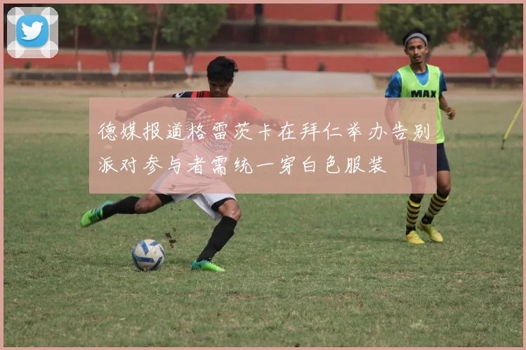德媒报道格雷茨卡在拜仁举办告别派对参与者需统一穿白色服装
