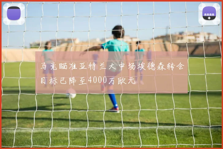马竞瞄准亚特兰大中场埃德森转会目标已降至4000万欧元