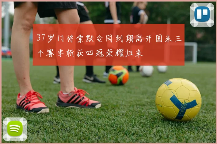 37岁门将索默合同到期离开国米三个赛季斩获四冠荣耀归来