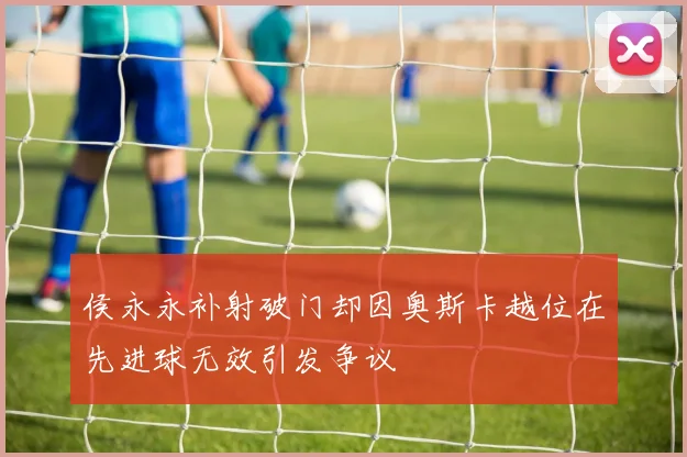 侯永永补射破门却因奥斯卡越位在先进球无效引发争议