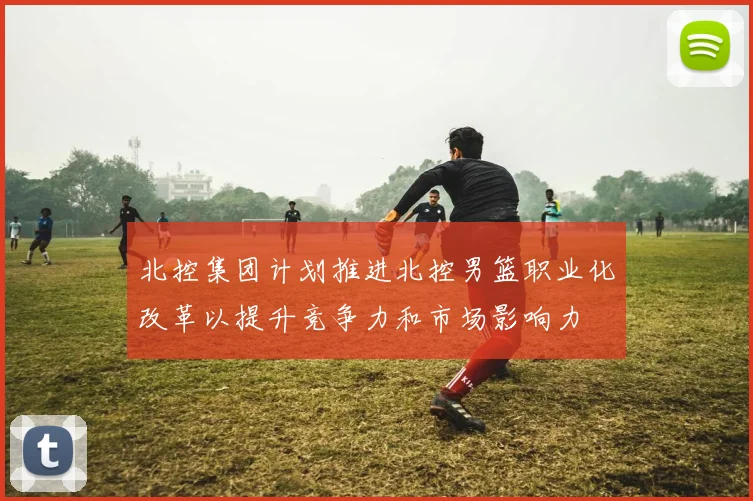 北控集团计划推进北控男篮职业化改革以提升竞争力和市场影响力
