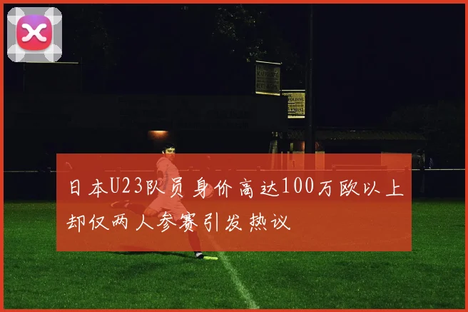 日本U23队员身价高达100万欧以上却仅两人参赛引发热议